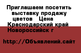  Приглашаем посетить выставку продажу цветов › Цена ­ 1 - Краснодарский край, Новороссийск г.  »    